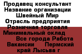 Продавец-консультант › Название организации ­ Швейный Мир › Отрасль предприятия ­ Розничная торговля › Минимальный оклад ­ 30 000 - Все города Работа » Вакансии   . Пермский край,Лысьва г.